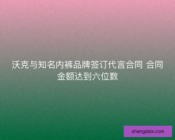 沃克与知名内裤品牌签订代言合同 合同金额达到六位数