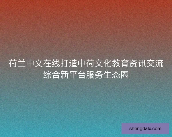 荷兰中文在线打造中荷文化教育资讯交流综合新平台服务生态圈