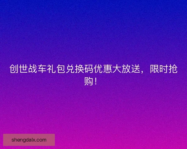 创世战车礼包兑换码优惠大放送，限时抢购！