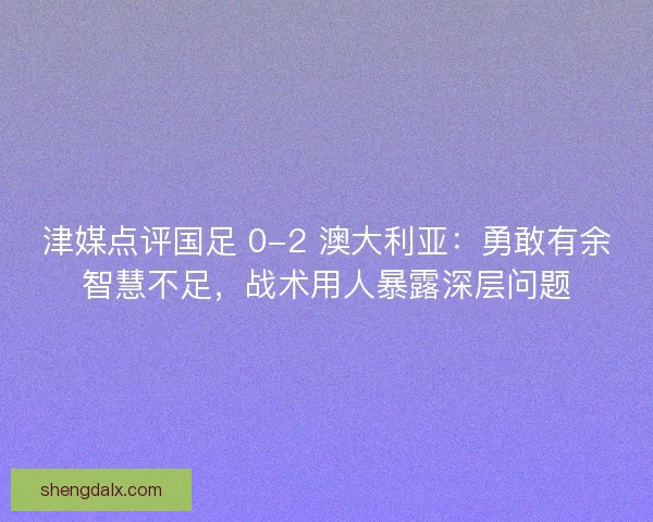 津媒点评国足 0-2 澳大利亚：勇敢有余智慧不足，战术用人暴露深层问题