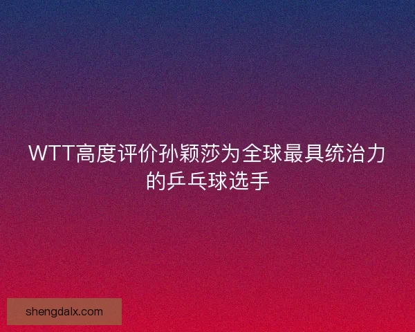 WTT高度评价孙颖莎为全球最具统治力的乒乓球选手