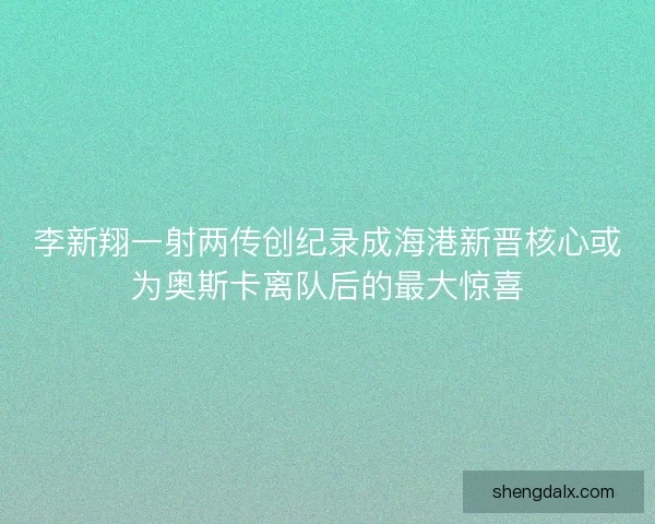 李新翔一射两传创纪录成海港新晋核心或为奥斯卡离队后的最大惊喜