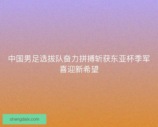 中国男足选拔队奋力拼搏斩获东亚杯季军喜迎新希望